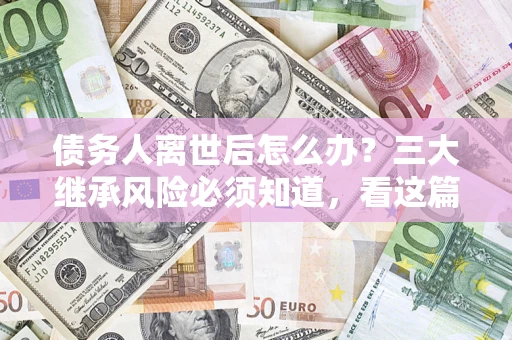 北京债务人离世后怎么办？三大继承风险必须知道，看这篇就够了